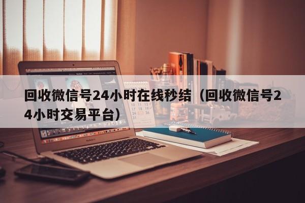 回收微信号24小时在线秒结（回收微信号24小时交易平台）