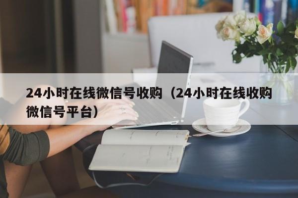24小时在线微信号收购（24小时在线收购微信号平台）