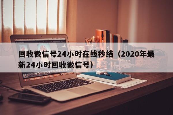 回收微信号24小时在线秒结（2020年最新24小时回收微信号）