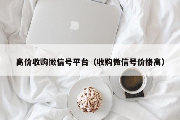 高价收购微信号平台（收购微信号价格高）