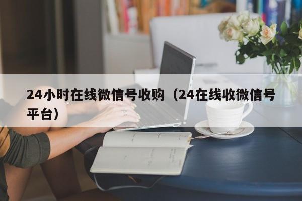 24小时在线微信号收购（24在线收微信号平台）