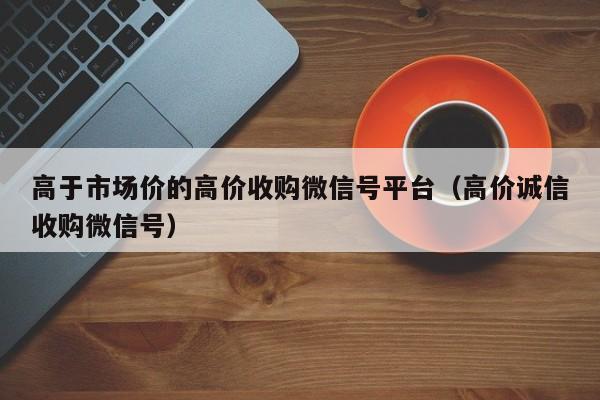 高于市场价的高价收购微信号平台（高价诚信收购微信号）