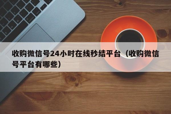 收购微信号24小时在线秒结平台（收购微信号平台有哪些）