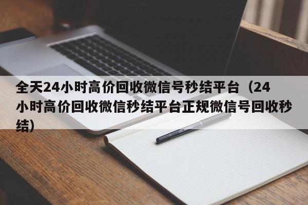 全天24小时高价回收微信号秒结平台（24小时高价回收微信秒结平台正规微信号回收秒结）